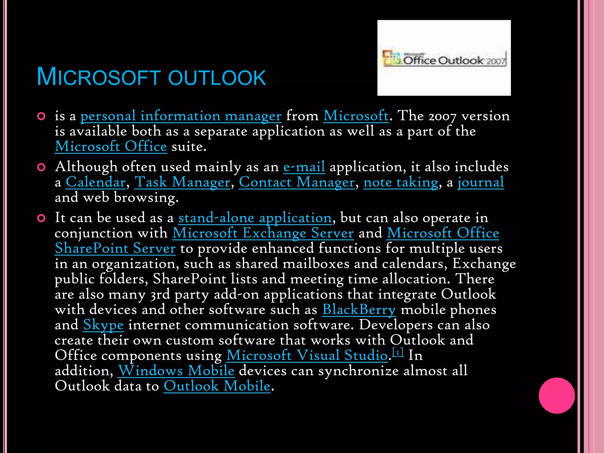 Microsoft outlookis a personal information manager from Microsoft. The 2007 version is available both as a separate application as well as a part of the Microsoft Office suite.Although often used mainly as an e-mail application, it also includes a Calendar, Task Manager, Contact Manager, note taking, a journal and web browsing.It can be used as a stand-alone application, but can also operate in conjunction with Microsoft Exchange Server and Microsoft Office SharePoint Server to provide enhanced functions for multiple users in an organization, such as shared mailboxes and calendars, Exchange public folders, SharePoint lists and meeting time allocation. There are also many 3rd party add-on applications that integrate Outlook with devices and other software such as BlackBerry mobile phones and Skype internet communication software. Developers can also create their own custom software that works with Outlook and Office components using Microsoft Visual Studio.[1] In addition, Windows Mobile devices can synchronize almost all Outlook data to Outlook Mobile.