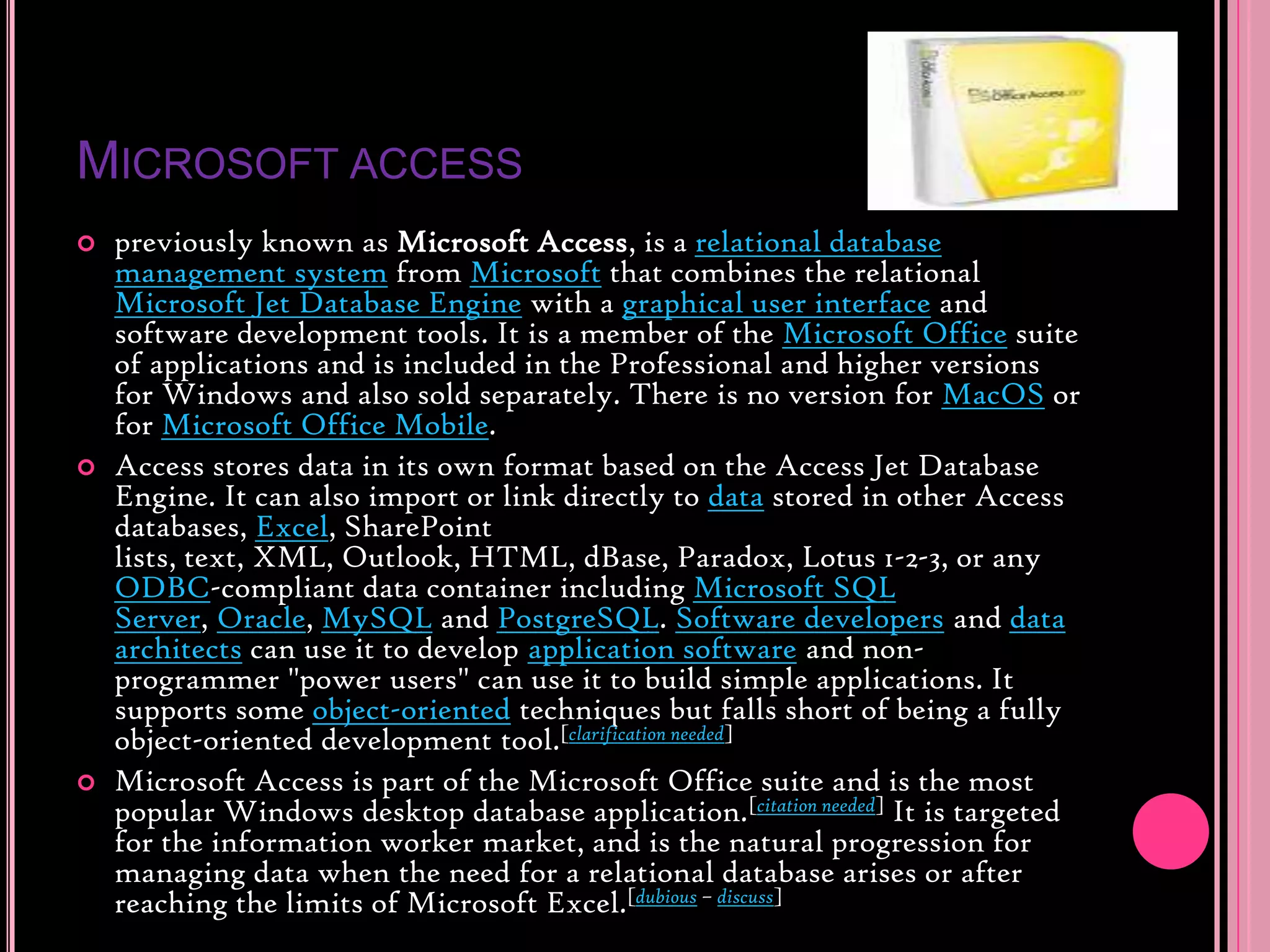Microsoft accesspreviously known as Microsoft Access, is a relational database management system from Microsoft that combines the relational Microsoft Jet Database Engine with a graphical user interface and software development tools. It is a member of the Microsoft Office suite of applications and is included in the Professional and higher versions for Windows and also sold separately. There is no version for MacOS or for Microsoft Office Mobile.Access stores data in its own format based on the Access Jet Database Engine. It can also import or link directly to data stored in other Access databases, Excel, SharePoint lists, text, XML, Outlook, HTML, dBase, Paradox, Lotus 1-2-3, or any ODBC-compliant data container including Microsoft SQL Server, Oracle, MySQL and PostgreSQL. Software developers and data architects can use it to develop application software and non-programmer &quot;power users&quot; can use it to build simple applications. It supports some object-oriented techniques but falls short of being a fully object-oriented development tool.[clarification needed]Microsoft Access is part of the Microsoft Office suite and is the most popular Windows desktop database application.[citation needed] It is targeted for the information worker market, and is the natural progression for managing data when the need for a relational database arises or after reaching the limits of Microsoft Excel.[dubious – discuss]