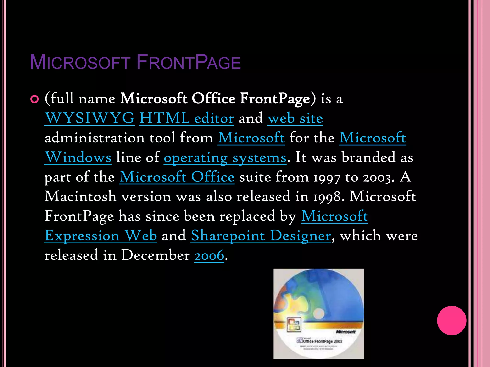 Microsoft FrontPage(full name Microsoft Office FrontPage) is a WYSIWYGHTML editor and web site administration tool from Microsoft for the Microsoft Windows line of operating systems. It was branded as part of the Microsoft Office suite from 1997 to 2003. A Macintosh version was also released in 1998. Microsoft FrontPage has since been replaced by Microsoft Expression Web and Sharepoint Designer, which were released in December 2006.