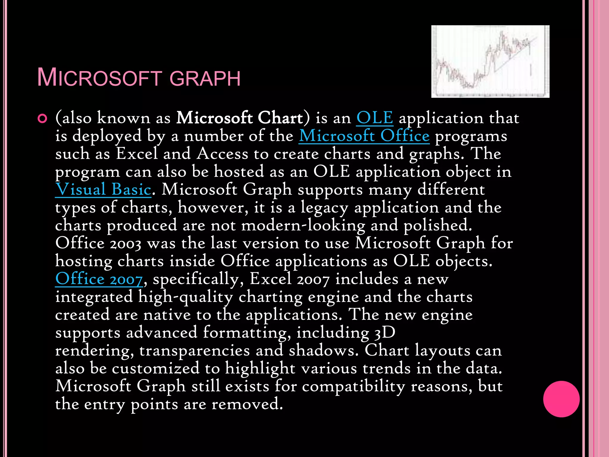 Microsoft graph(also known as Microsoft Chart) is an OLE application that is deployed by a number of the Microsoft Office programs such as Excel and Access to create charts and graphs. The program can also be hosted as an OLE application object in Visual Basic. Microsoft Graph supports many different types of charts, however, it is a legacy application and the charts produced are not modern-looking and polished. Office 2003 was the last version to use Microsoft Graph for hosting charts inside Office applications as OLE objects. Office 2007, specifically, Excel 2007 includes a new integrated high-quality charting engine and the charts created are native to the applications. The new engine supports advanced formatting, including 3D rendering, transparencies and shadows. Chart layouts can also be customized to highlight various trends in the data. Microsoft Graph still exists for compatibility reasons, but the entry points are removed.