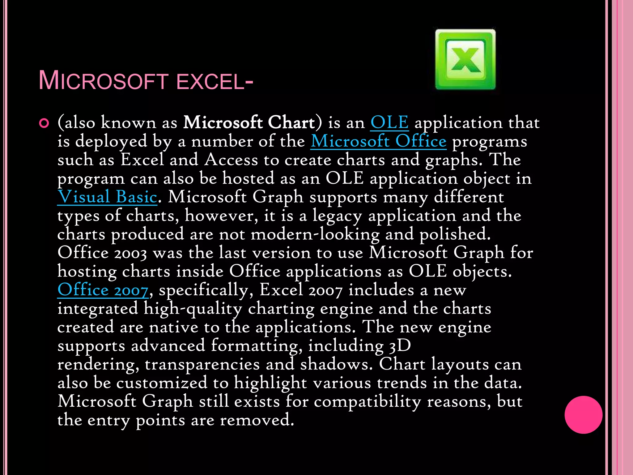 Microsoft excel-(also known as Microsoft Chart) is an OLE application that is deployed by a number of the Microsoft Office programs such as Excel and Access to create charts and graphs. The program can also be hosted as an OLE application object in Visual Basic. Microsoft Graph supports many different types of charts, however, it is a legacy application and the charts produced are not modern-looking and polished. Office 2003 was the last version to use Microsoft Graph for hosting charts inside Office applications as OLE objects. Office 2007, specifically, Excel 2007 includes a new integrated high-quality charting engine and the charts created are native to the applications. The new engine supports advanced formatting, including 3D rendering, transparencies and shadows. Chart layouts can also be customized to highlight various trends in the data. Microsoft Graph still exists for compatibility reasons, but the entry points are removed.