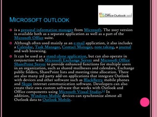 Microsoft outlookis a personal information manager from Microsoft. The 2007 version is available both as a separate application as well as a part of the Microsoft Office suite.Although often used mainly as an e-mail application, it also includes a Calendar, Task Manager, Contact Manager, note taking, a journal and web browsing.It can be used as a stand-alone application, but can also operate in conjunction with Microsoft Exchange Server and Microsoft Office SharePoint Server to provide enhanced functions for multiple users in an organization, such as shared mailboxes and calendars, Exchange public folders, SharePoint lists and meeting time allocation. There are also many 3rd party add-on applications that integrate Outlook with devices and other software such as BlackBerry mobile phones and Skype internet communication software. Developers can also create their own custom software that works with Outlook and Office components using Microsoft Visual Studio.[1] In addition, Windows Mobile devices can synchronize almost all Outlook data to Outlook Mobile.