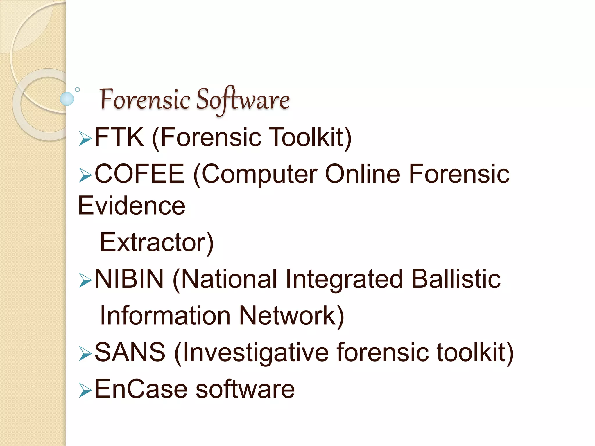 Forensic Software
FTK (Forensic Toolkit)
COFEE (Computer Online Forensic
Evidence
Extractor)
NIBIN (National Integrated Ballistic
Information Network)
SANS (Investigative forensic toolkit)
EnCase software
 