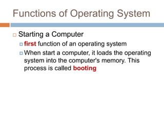Functions of Operating System
 Starting a Computer
 first function of an operating system
 When start a computer, it loads the operating
system into the computer's memory. This
process is called booting
 