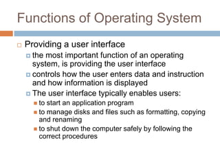 Functions of Operating System
 Providing a user interface
 the most important function of an operating
system, is providing the user interface
 controls how the user enters data and instruction
and how information is displayed
 The user interface typically enables users:
 to start an application program
 to manage disks and files such as formatting, copying
and renaming
 to shut down the computer safely by following the
correct procedures
 
