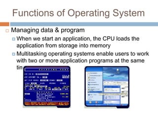 Functions of Operating System
 Managing data & program
 When we start an application, the CPU loads the
application from storage into memory
 Multitasking operating systems enable users to work
with two or more application programs at the same
time
 
