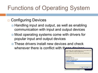 Functions of Operating System
 Configuring Devices
 Handling input and output, as well as enabling
communication with input and output devices
 Most operating systems come with drivers for
popular input and output devices
 These drivers install new devices and check
whenever there is conflict with these devices
 