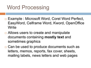 Word Processing
 Example : Microsoft Word, Corel Word Perfect,
EasyWord, Celframe Word, Kword, OpenOffice
Write
 Allows users to create and manipulate
documents containing mostly text and
sometimes graphics
 Can be used to produce documents such as
letters, memos, reports, fax cover, sheets,
mailing labels, news letters and web pages
 