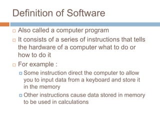 Definition of Software
 Also called a computer program
 It consists of a series of instructions that tells
the hardware of a computer what to do or
how to do it
 For example :
 Some instruction direct the computer to allow
you to input data from a keyboard and store it
in the memory
 Other instructions cause data stored in memory
to be used in calculations
 