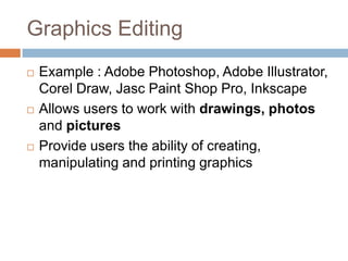 Graphics Editing
 Example : Adobe Photoshop, Adobe Illustrator,
Corel Draw, Jasc Paint Shop Pro, Inkscape
 Allows users to work with drawings, photos
and pictures
 Provide users the ability of creating,
manipulating and printing graphics
 