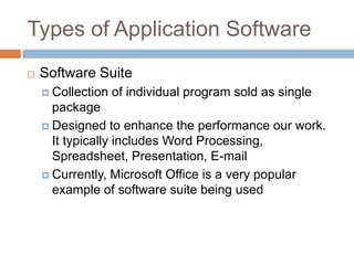 Types of Application Software
 Software Suite
 Collection of individual program sold as single
package
 Designed to enhance the performance our work.
It typically includes Word Processing,
Spreadsheet, Presentation, E-mail
 Currently, Microsoft Office is a very popular
example of software suite being used
 