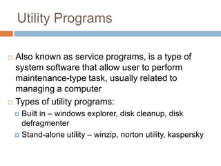 Utility Programs
 Also known as service programs, is a type of
system software that allow user to perform
maintenance-type task, usually related to
managing a computer
 Types of utility programs:
 Built in – windows explorer, disk cleanup, disk
defragmenter
 Stand-alone utility – winzip, norton utility, kaspersky
 