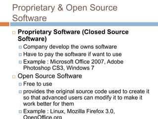 Proprietary & Open Source
Software
 Proprietary Software (Closed Source
Software)
 Company develop the owns software
 Have to pay the software if want to use
 Example : Microsoft Office 2007, Adobe
Photoshop CS3, Windows 7
 Open Source Software
 Free to use
 provides the original source code used to create it
so that advanced users can modify it to make it
work better for them
 Example : Linux, Mozilla Firefox 3.0,
 