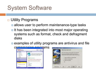 System Software
 Utility Programs
 allows user to perform maintenance-type tasks
 It has been integrated into most major operating
systems such as format, check and defragment
disks
 examples of utility programs are antivirus and file
compression programs
 