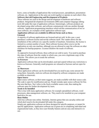 know, come as bundles of applications like word processors, spreadsheets, presentation
software, etc. Applications in the suite can work together or operate on each other's files.
Software that aid Engineering and Development of Products
These software are used in the design and development of hardware and software
products. Integrated development environments (IDE) and computer language editing
tools fall under this type of application software. Interestingly, software products are
developed using other software, and software communicate with one another through
software. Application programming interfaces which aid the communication of two or
more software, are examples of this application software type.
Application software are available in different forms such as these.
Licensed
A majority of software applications are licensed and not sold. In this case, a user
purchases a software license and not the software itself. The vendor allows for the
installation of this software on a specific number of machines. Sometimes, the license is
limited to a certain number of users. Most software licenses allow you to run the
application on only one machine, although you are allowed to copy the software on other
machines for backup purposes. Licenses disallow the resale of software.
Sold
As opposed to licensed software, these software are sold to users. You need to purchase
this type of software from the vendor in which case, you own a legitimate copy of the
software. This allows you to resale the software.
As Freeware
Application software that can be downloaded, used and copied without any restrictions is
known as freeware. Generally small programs are released as freeware and are open for
use.
As Shareware
These application software can be downloaded but you need to pay some amount for
using them. Generally, mid-size software developed by software companies are made
available as shareware.
Open Source
Open source software, as their name suggests, are made available with their source code.
The code is open for modification and use. People mistake open source software for free.
But note that here, 'free' refers to the freely available source code, thus making the
software open for further development by users.
Needs to be Installed
This is true with many application software; for example spreadsheet software, word
processors, data management software, etc. They need to be installed on your computer
hard drive for use.
Runs Online
Antivirus software runs online. Similarly, Internet games that you can play online and
which don't need to be downloaded fall under this category.
Simply put, application software are those designed for specific purposes, or meant for
specific applications. Application software are of great use in completing individual and
organizational tasks, as they have user-friendly features and are easy and interactive to
use.
 
