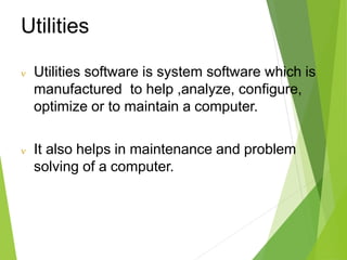 Utilities
 Utilities software is system software which is
manufactured to help ,analyze, configure,
optimize or to maintain a computer.
 It also helps in maintenance and problem
solving of a computer.
 