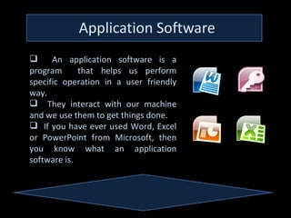      An application software is a
program      that helps us perform
specific operation in a user friendly
way.
 They interact with our machine
and we use them to get things done.
 If you have ever used Word, Excel
or PowerPoint from Microsoft, then
you know what an application
software is.
 