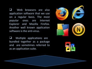      Web browsers are also
application software that we use
on a regular basis. The most
popular ones are Internet
Explorer and Mozilla Firefox.
Another well known application
software is the anti-virus.

 Multiple applications are
bundled together as a package
and are sometimes referred to
as an application suite.
 