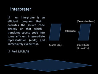       An interpreter is an
efficient program that                                    (Executable Form)
executes the source code
directly or that which
                                            Interpreter
translates source code into
some efficient intermediate
representation (code) and
immediately executes it.      Source Code                 Object Code
                                                          (0’s and 1’s)
 Perl, MATLAB
 