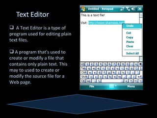  A Text Editor is a type of
program used for editing plain
text files.

 A program that's used to
create or modify a file that
contains only plain text. This
may to used to create or
modify the source file for a
Web page.
 