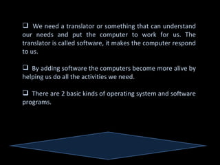  We need a translator or something that can understand
our needs and put the computer to work for us. The
translator is called software, it makes the computer respond
to us.

 By adding software the computers become more alive by
helping us do all the activities we need.

 There are 2 basic kinds of operating system and software
programs.
 