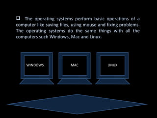  The operating systems perform basic operations of a
computer like saving files, using mouse and fixing problems.
The operating systems do the same things with all the
computers such Windows, Mac and Linux.




     WINDOWS              MAC               LINUX
 