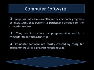  Computer Software is a collection of computer programs
or instructions that perform a particular operation on the
computer system.

 They are instructions or programs that enable a
computer to perform a function.

 Computer software are mostly created by computer
programmers using a programming language.
 