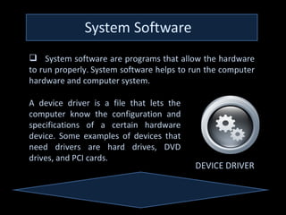  System software are programs that allow the hardware
to run properly. System software helps to run the computer
hardware and computer system.

A device driver is a file that lets the
computer know the configuration and
specifications of a certain hardware
device. Some examples of devices that
need drivers are hard drives, DVD
drives, and PCI cards.
                                          DEVICE DRIVER
 