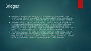 Bridges
 A bridge is a device that allows you to segment a large network into two
smaller, more efficient networks. If you are adding to an older wiring scheme
and want the new network to be up-to-date, a bridge can connect the two.
 A bridge monitors the information traffic on both sides of the network so that
it can pass packets of information to the correct location. Most bridges can
"listen" to the network and automatically figure out the address of each
computer on both sides of the bridge. The bridge can inspect each message
and, if necessary, broadcast it on the other side of the network.
 The bridge manages the traffic to maintain optimum performance on both
sides of the network. You might say that the bridge is like a traffic cop at a
busy intersection during rush hour. It keeps information flowing on both sides
of the network, but it does not allow unnecessary traffic through.
 