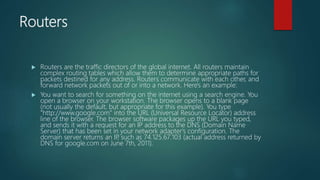Routers
 Routers are the traffic directors of the global internet. All routers maintain
complex routing tables which allow them to determine appropriate paths for
packets destined for any address. Routers communicate with each other, and
forward network packets out of or into a network. Here's an example:
 You want to search for something on the internet using a search engine. You
open a browser on your workstation. The browser opens to a blank page
(not usually the default, but appropriate for this example). You type
"http://www.google.com" into the URL (Universal Resource Locator) address
line of the browser. The browser software packages up the URL you typed,
and sends it with a request for an IP address to the DNS (Domain Name
Server) that has been set in your network adapter's configuration. The
domain server returns an IP
, such as 74.125.67.103 (actual address returned by
DNS for google.com on June 7th, 2011).
 