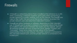 Firewalls
 A firewall is a networking device that is installed at the entrance to a LAN
when connecting a networks together, particularly when connecting a
private network to a public network, such as the internet. The firewall uses
rules to filter traffic into and out of the private network, to protect the
private network users and data from malevolent hackers.
 Firewalls are either hardware or software, depending on their intended
use. A firewall used to protect a network is a hardware device that should
be installed in the network between the router and the network. Almost
all hardware firewalls will have at least two ports, labeled "Trusted" and
"Untrusted". These terms imply the true nature of the firewall's
responsibility to the private network. The public network is connected to
the untrusted network port, and the private network is connected to the
trusted port.
 