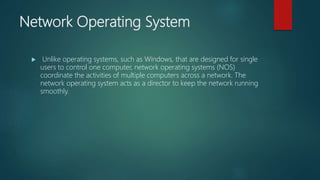 Network Operating System
 Unlike operating systems, such as Windows, that are designed for single
users to control one computer, network operating systems (NOS)
coordinate the activities of multiple computers across a network. The
network operating system acts as a director to keep the network running
smoothly.
 