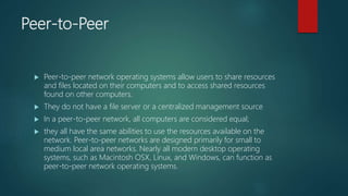 Peer-to-Peer
 Peer-to-peer network operating systems allow users to share resources
and files located on their computers and to access shared resources
found on other computers.
 They do not have a file server or a centralized management source
 In a peer-to-peer network, all computers are considered equal;
 they all have the same abilities to use the resources available on the
network. Peer-to-peer networks are designed primarily for small to
medium local area networks. Nearly all modern desktop operating
systems, such as Macintosh OSX, Linux, and Windows, can function as
peer-to-peer network operating systems.
 
