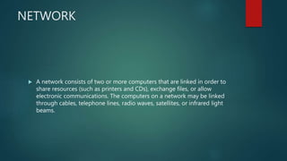 NETWORK
 A network consists of two or more computers that are linked in order to
share resources (such as printers and CDs), exchange files, or allow
electronic communications. The computers on a network may be linked
through cables, telephone lines, radio waves, satellites, or infrared light
beams.
 