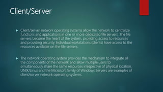 Client/Server
 Client/server network operating systems allow the network to centralize
functions and applications in one or more dedicated file servers .The file
servers become the heart of the system, providing access to resources
and providing security. Individual workstations (clients) have access to the
resources available on the file servers.
 The network operating system provides the mechanism to integrate all
the components of the network and allow multiple users to
simultaneously share the same resources irrespective of physical location.
UNIX/Linux and the Microsoft family of Windows Servers are examples of
client/server network operating systems.
 