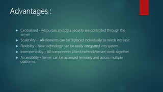 Advantages :
 Centralized - Resources and data security are controlled through the
server.
 Scalability - All elements can be replaced individually as needs increase.
 Flexibility - New technology can be easily integrated into system.
 Interoperability - All components (client/network/server) work together.
 Accessibility - Server can be accessed remotely and across multiple
platforms.
 