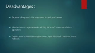 Disadvantages :
 Expense - Requires initial investment in dedicated server.
 Maintenance - Large networks will require a staff to ensure efficient
operation.
 Dependence - When server goes down, operations will cease across the
network.
 