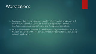 Workstations
 Computers that humans use are broadly categorized as workstations. A
typical workstation is a computer that is configured with a network
interface card, networking software, and the appropriate cables.
 Workstations do not necessarily need large storage hard drives, because
files can be saved on the file server. Almost any computer can serve as a
network workstation.
 