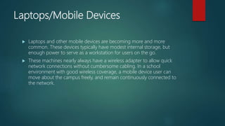 Laptops/Mobile Devices
 Laptops and other mobile devices are becoming more and more
common. These devices typically have modest internal storage, but
enough power to serve as a workstation for users on the go.
 These machines nearly always have a wireless adapter to allow quick
network connections without cumbersome cabling. In a school
environment with good wireless coverage, a mobile device user can
move about the campus freely, and remain continuously connected to
the network.
 