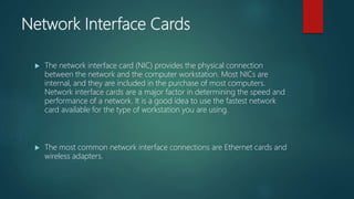 Network Interface Cards
 The network interface card (NIC) provides the physical connection
between the network and the computer workstation. Most NICs are
internal, and they are included in the purchase of most computers.
Network interface cards are a major factor in determining the speed and
performance of a network. It is a good idea to use the fastest network
card available for the type of workstation you are using.
 The most common network interface connections are Ethernet cards and
wireless adapters.
 