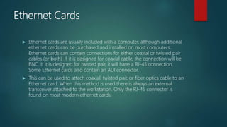 Ethernet Cards
 Ethernet cards are usually included with a computer, although additional
ethernet cards can be purchased and installed on most computers,.
Ethernet cards can contain connections for either coaxial or twisted pair
cables (or both) .If it is designed for coaxial cable, the connection will be
BNC. If it is designed for twisted pair, it will have a RJ-45 connection.
Some Ethernet cards also contain an AUI connector.
 This can be used to attach coaxial, twisted pair, or fiber optics cable to an
Ethernet card. When this method is used there is always an external
transceiver attached to the workstation. Only the RJ-45 connector is
found on most modern ethernet cards.
 