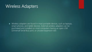 Wireless Adapters
 Wireless adapters are found in most portable devices, such as laptops,
smart phones, and tablet devices. External wireless adapters can be
purchased and installed on most computers having an open USB
(Universal Serial Bus) port, or unused expansion slot.
 