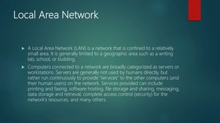 Local Area Network
 A Local Area Network (LAN) is a network that is confined to a relatively
small area. It is generally limited to a geographic area such as a writing
lab, school, or building.
 Computers connected to a network are broadly categorized as servers or
workstations. Servers are generally not used by humans directly, but
rather run continuously to provide "services" to the other computers (and
their human users) on the network. Services provided can include
printing and faxing, software hosting, file storage and sharing, messaging,
data storage and retrieval, complete access control (security) for the
network's resources, and many others.
 