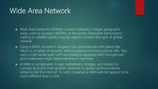 Wide Area Network
 Wide Area Networks (WANs) connect networks in larger geographic
areas, such as Gurgaon (INDIA), or the world. Dedicated transoceanic
cabling or satellite uplinks may be used to connect this type of global
network.
 Using a WAN, schools in Gurgaon can communicate with places like
Tokyo in a matter of seconds, without paying enormous phone bills. Two
users a half-world apart with workstations equipped with microphones
and a webcams might teleconference in real time.
 A WAN is complicated. It uses multiplexers, bridges, and routers to
connect local and metropolitan networks to global communications
networks like the Internet. To users, however, a WAN will not appear to be
much different than a LAN.
 