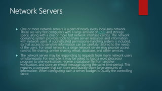 Network Servers
 One or more network servers is a part of nearly every local area network.
These are very fast computers with a large amount of RAM and storage
space, along with a one or more fast network interface card(s). The network
operating system provides tools to share server resources and information
with network users. A sophisticated permissions-handling system is included,
so that access to sensitive information can be carefully tailored to the needs
of the users. For small networks, a singe network server may provide access
control, file sharing, printer sharing, email, database, and other services.
 The network server may be responding to requests from many network users
simultaneously. For example, it may be asked to load a word processor
program to one workstation, receive a database file from another
workstation, and store an e-mail message during the same time period. This
requires a computer that can store and quickly share large amounts of
information. When configuring such a server, budget is usually the controlling
factor.
 