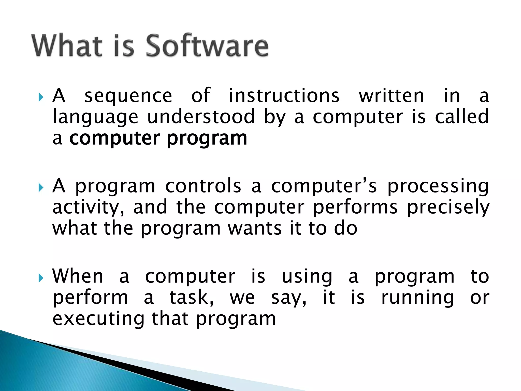  A sequence of instructions written in a
language understood by a computer is called
a computer program
 A program controls a computer’s processing
activity, and the computer performs precisely
what the program wants it to do
 When a computer is using a program to
perform a task, we say, it is running or
executing that program
 