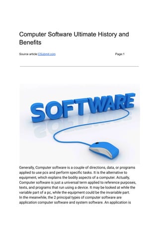 Computer Software Ultimate History and
Benefits
Source article:CSubmit.com Page:1
Generally, Computer software is a couple of directions, data, or programs
applied to use pcs and perform specific tasks. It is the alternative to
equipment, which explains the bodily aspects of a computer. Actually,
Computer software is just a universal term applied to reference purposes,
texts, and programs that run using a device. It may be looked at while the
variable part of a pc, while the equipment could be the invariable part.
In the meanwhile, the 2 principal types of computer software are
application computer software and system software. An application is
 