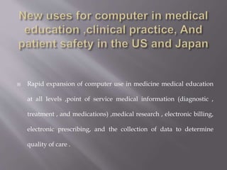  Rapid expansion of computer use in medicine medical education
at all levels ,point of service medical information (diagnostic ,
treatment , and medications) ,medical research , electronic billing,
electronic prescribing, and the collection of data to determine
quality of care .
 