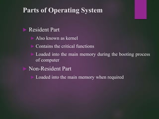 Parts of Operating System
 Resident Part
 Also known as kernel
 Contains the critical functions
 Loaded into the main memory during the booting process
of computer
 Non-Resident Part
 Loaded into the main memory when required
 