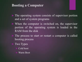 Booting a Computer
 The operating system consists of supervisor portion
and a set of system programs
 When the computer is switched on, the supervisor
portion of the operating system is loaded in the
RAM from the disk
 The process to start or restart a computer is called
booting process
 Two Types
 Cold boot
 Warm Boot
 
